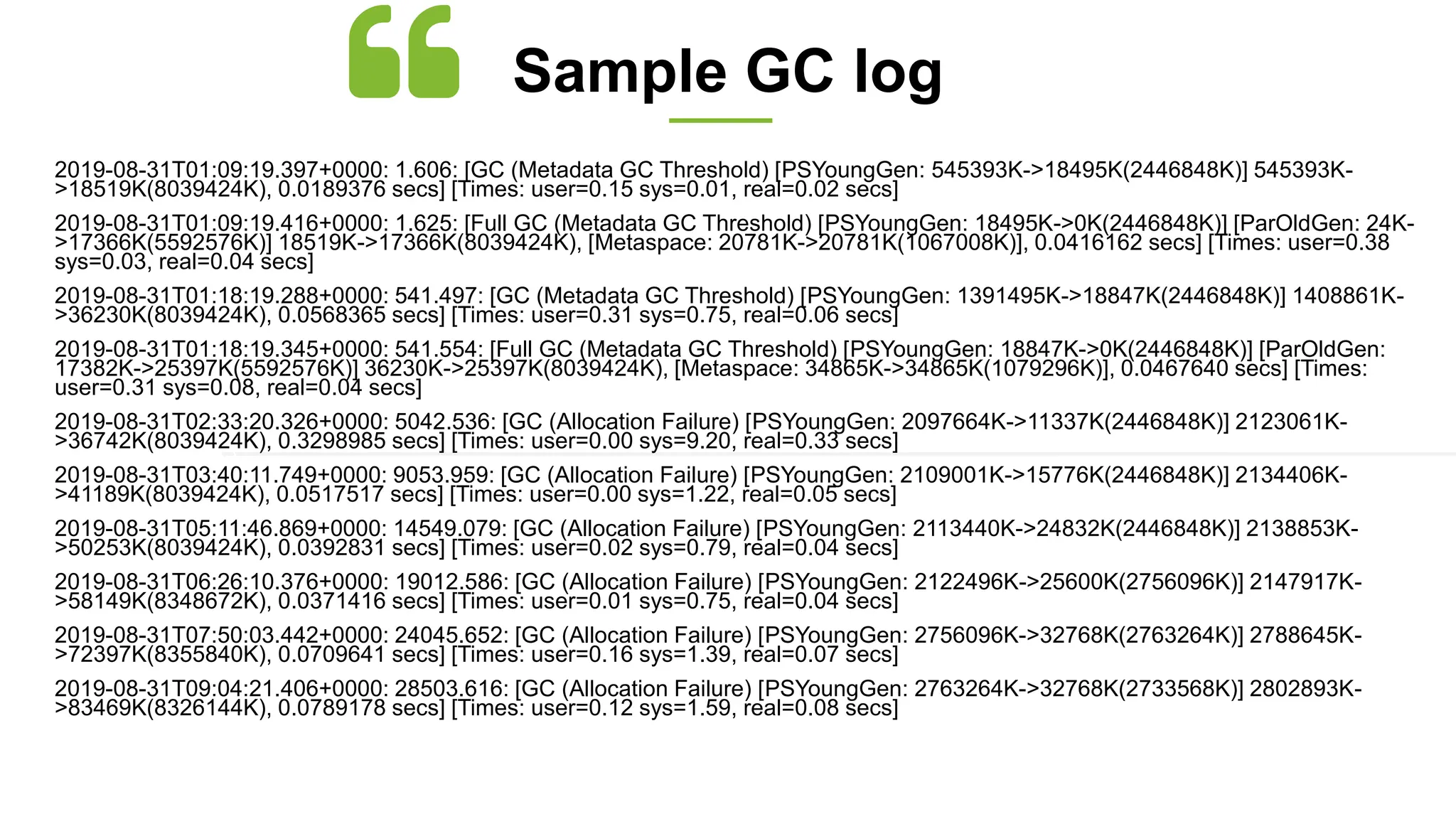 2019-08-31T01:09:19.397+0000: 1.606: [GC (Metadata GC Threshold) [PSYoungGen: 545393K->18495K(2446848K)] 545393K-
>18519K(8039424K), 0.0189376 secs] [Times: user=0.15 sys=0.01, real=0.02 secs]
2019-08-31T01:09:19.416+0000: 1.625: [Full GC (Metadata GC Threshold) [PSYoungGen: 18495K->0K(2446848K)] [ParOldGen: 24K-
>17366K(5592576K)] 18519K->17366K(8039424K), [Metaspace: 20781K->20781K(1067008K)], 0.0416162 secs] [Times: user=0.38
sys=0.03, real=0.04 secs]
2019-08-31T01:18:19.288+0000: 541.497: [GC (Metadata GC Threshold) [PSYoungGen: 1391495K->18847K(2446848K)] 1408861K-
>36230K(8039424K), 0.0568365 secs] [Times: user=0.31 sys=0.75, real=0.06 secs]
2019-08-31T01:18:19.345+0000: 541.554: [Full GC (Metadata GC Threshold) [PSYoungGen: 18847K->0K(2446848K)] [ParOldGen:
17382K->25397K(5592576K)] 36230K->25397K(8039424K), [Metaspace: 34865K->34865K(1079296K)], 0.0467640 secs] [Times:
user=0.31 sys=0.08, real=0.04 secs]
2019-08-31T02:33:20.326+0000: 5042.536: [GC (Allocation Failure) [PSYoungGen: 2097664K->11337K(2446848K)] 2123061K-
>36742K(8039424K), 0.3298985 secs] [Times: user=0.00 sys=9.20, real=0.33 secs]
2019-08-31T03:40:11.749+0000: 9053.959: [GC (Allocation Failure) [PSYoungGen: 2109001K->15776K(2446848K)] 2134406K-
>41189K(8039424K), 0.0517517 secs] [Times: user=0.00 sys=1.22, real=0.05 secs]
2019-08-31T05:11:46.869+0000: 14549.079: [GC (Allocation Failure) [PSYoungGen: 2113440K->24832K(2446848K)] 2138853K-
>50253K(8039424K), 0.0392831 secs] [Times: user=0.02 sys=0.79, real=0.04 secs]
2019-08-31T06:26:10.376+0000: 19012.586: [GC (Allocation Failure) [PSYoungGen: 2122496K->25600K(2756096K)] 2147917K-
>58149K(8348672K), 0.0371416 secs] [Times: user=0.01 sys=0.75, real=0.04 secs]
2019-08-31T07:50:03.442+0000: 24045.652: [GC (Allocation Failure) [PSYoungGen: 2756096K->32768K(2763264K)] 2788645K-
>72397K(8355840K), 0.0709641 secs] [Times: user=0.16 sys=1.39, real=0.07 secs]
2019-08-31T09:04:21.406+0000: 28503.616: [GC (Allocation Failure) [PSYoungGen: 2763264K->32768K(2733568K)] 2802893K-
>83469K(8326144K), 0.0789178 secs] [Times: user=0.12 sys=1.59, real=0.08 secs]
Sample GC log
 