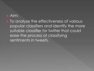  Aim:
 To analyse the effectiveness of various
popular classifiers and identify the more
suitable classifier for twitter that could
ease the process of classifying
sentiments in tweets.
 