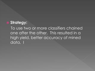  Strategy:
To use two or more classifiers chained
one after the other. This resulted in a
high yield, better accuracy of mined
data. I
 
