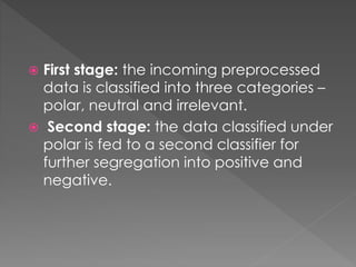  First stage: the incoming preprocessed
data is classified into three categories –
polar, neutral and irrelevant.
 Second stage: the data classified under
polar is fed to a second classifier for
further segregation into positive and
negative.
 
