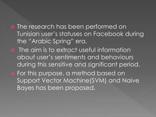  The research has been performed on
Tunisian user’s statuses on Facebook during
the “Arabic Spring” era.
 The aim is to extract useful information
about user’s sentiments and behaviours
during this sensitive and significant period.
 For this purpose, a method based on
Support Vector Machine(SVM) and Naive
Bayes has been proposed.
 