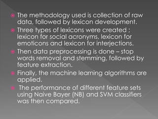 The methodology used is collection of raw
data, followed by lexicon development.
 Three types of lexicons were created ;
lexicon for social acronyms, lexicon for
emoticons and lexicon for interjections.
 Then data preprocessing is done – stop
words removal and stemming, followed by
feature extraction.
 Finally, the machine learning algorithms are
applied.
 The performance of different feature sets
using Naive Bayer (NB) and SVM classifiers
was then compared.
 