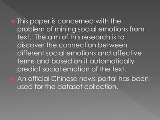  This paper is concerned with the
problem of mining social emotions from
text. The aim of this research is to
discover the connection between
different social emotions and affective
terms and based on it automatically
predict social emotion of the text.
 An official Chinese news portal has been
used for the dataset collection.
 