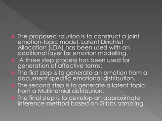  The proposed solution is to construct a joint
emotion-topic model. Latent Dirichlet
Allocation (LDA) has been used with an
additional layer for emotion modelling.
 A three step process has been used for
generation of affective terms:
 The first step is to generate an emotion from a
document specific emotional distribution.
 The second step is to generate a latent topic
from a Multinomial distribution.
 The final step is to develop an approximate
inference method based on Gibbs sampling.
 