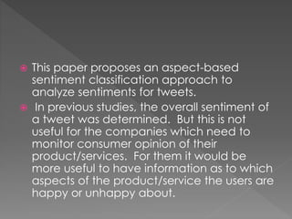  This paper proposes an aspect-based
sentiment classification approach to
analyze sentiments for tweets.
 In previous studies, the overall sentiment of
a tweet was determined. But this is not
useful for the companies which need to
monitor consumer opinion of their
product/services. For them it would be
more useful to have information as to which
aspects of the product/service the users are
happy or unhappy about.
 