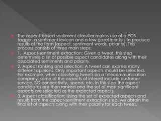  The aspect-based sentiment classifier makes use of a POS
tagger, a sentiment lexicon and a few gazetteer lists to produce
results of the form [aspect, sentiment words, polarity]. This
process consists of three main steps:
 1. Aspect-sentiment extraction: Given a tweet, this step
determines a list of possible aspect candidates along with their
associated sentiments and polarity.
 2. Aspect ranking and selection: A tweet can express many
different opinions. Only important aspects should be selected.
For example, when classifying tweets on a telecommunication
company, some of the aspects of interest include customer
service, 3G connectivity, speed, etc. In this step the aspect
candidates are then ranked and the set of most significant
aspects are selected as the expected aspects.
 3. Aspect classification: Using the set of expected aspects and
results from the aspect-sentiment extraction step, we obtain the
final list of aspects along with their polarity for each tweet.
 