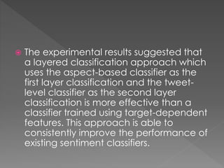  The experimental results suggested that
a layered classification approach which
uses the aspect-based classifier as the
first layer classification and the tweet-
level classifier as the second layer
classification is more effective than a
classifier trained using target-dependent
features. This approach is able to
consistently improve the performance of
existing sentiment classifiers.
 