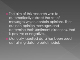  The aim of this research was to
automatically extract the set of
messages which contain opinions, filter
out non-opinion messages and
determine their sentiment directions, that
is positive or negative.
 Manually labelled data has been used
as training data to build model.
 