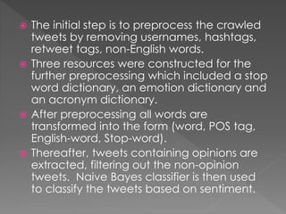  The initial step is to preprocess the crawled
tweets by removing usernames, hashtags,
retweet tags, non-English words.
 Three resources were constructed for the
further preprocessing which included a stop
word dictionary, an emotion dictionary and
an acronym dictionary.
 After preprocessing all words are
transformed into the form (word, POS tag,
English-word, Stop-word).
 Thereafter, tweets containing opinions are
extracted, filtering out the non-opinion
tweets. Naive Bayes classifier is then used
to classify the tweets based on sentiment.
 