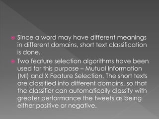  Since a word may have different meanings
in different domains, short text classification
is done.
 Two feature selection algorithms have been
used for this purpose – Mutual Information
(MI) and X Feature Selection. The short texts
are classified into different domains, so that
the classifier can automatically classify with
greater performance the tweets as being
either positive or negative.
 