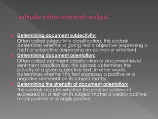  Determining document subjectivity:
Often called subjectivity classification, this subtask
determines whether a giving text is objective (expressing a
fact) or subjective (expressing an opinion or emotion).
 Determining document orientation:
Often called sentiment classification or document-level
sentiment classification, this subtask determines the
polarity of a given subjective text. In other words,
determines whether this text expresses a positive or a
negative sentiment on its subject matter.
 Determining the strength of document orientation:
This subtask decides whether the positive sentiment
expressed by a text on its subject matter is weakly positive,
mildly positive or strongly positive.
 