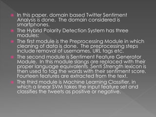  In this paper, domain based Twitter Sentiment
Analysis is done. The domain considered is
smartphones.
 The Hybrid Polarity Detection System has three
modules:
 The first module is the Preprocessing Module in which
cleaning of data is done. The preprocessing steps
include removal of usernames, URL tags etc.
 The second module is Sentiment Feature Generator
Module. In this module slangs are replaced with their
proper language equivalents Senti Strength lexicon is
then used to tag the words with their sentiment score.
Fourteen features are extracted from the text.
 The third module is Machine Learning Classifier, in
which a linear SVM takes the input feature set and
classifies the tweets as positive or negative.
 