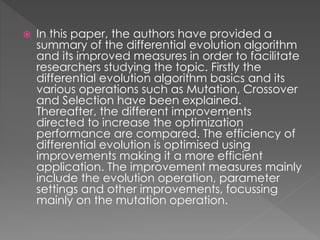  In this paper, the authors have provided a
summary of the differential evolution algorithm
and its improved measures in order to facilitate
researchers studying the topic. Firstly the
differential evolution algorithm basics and its
various operations such as Mutation, Crossover
and Selection have been explained.
Thereafter, the different improvements
directed to increase the optimization
performance are compared. The efficiency of
differential evolution is optimised using
improvements making it a more efficient
application. The improvement measures mainly
include the evolution operation, parameter
settings and other improvements, focussing
mainly on the mutation operation.
 