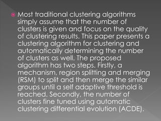  Most traditional clustering algorithms
simply assume that the number of
clusters is given and focus on the quality
of clustering results. This paper presents a
clustering algorithm for clustering and
automatically determining the number
of clusters as well. The proposed
algorithm has two steps. Firstly, a
mechanism, region splitting and merging
(RSM) to split and then merge the similar
groups until a self adaptive threshold is
reached. Secondly, the number of
clusters fine tuned using automatic
clustering differential evolution (ACDE).
 