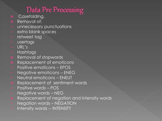  Casefolding.
 Removal of:
 unnecessary punctuations
 extra blank spaces
 retweet tag
 usertags
 URL’s
 Hashtags
 Removal of stopwords
 Replacement of emoticons
 Positive emoticons – EPOS
 Negative emoticons – ENEG
 Neutral emoticons – ENEUT
 Replacement of sentiment words
 Positive words – POS
 Negative words – NEG
 Replacement of negation and intensity words
 Negation words – NEGATION
 Intensity words -- INTENSITY
 