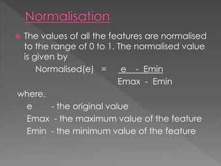  The values of all the features are normalised
to the range of 0 to 1. The normalised value
is given by
Normalised(e) = e - Emin
Emax - Emin
where,
e - the original value
Emax - the maximum value of the feature
Emin - the minimum value of the feature
 