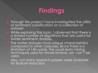 Findings
 Through this project I have investigated the utility
of sentiment classification on a collection of
dataset.
 While exploring the topic, I observed that there is
a limited number of algorithms that are useful for
twitter sentiment analysis.
 The twitter statuses have unique characteristics
compared to other corpuses. Since there is a
limitation of 140 words, the usual data mining
techniques used for movie reviews, etc can’t be
used.
 Also, not many research papers were available
for feature reduction.
 