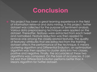 Conclusion
 This project has been a great learning experience in the field
of information retrieval and data mining. In this project, twitter
dataset was collected for the purpose of Sentiment analysis.
Various data preprocessing techniques were applied on the
dataset. Thereafter, features were extracted from each tweet
and normalised. Feature reduction was then applied to
remove one among the closely related features. The quality
of features/ attributes that are extracted from the training
dataset affects the performance of the technique. K-means
clustering algorithm and Differential Evolution, an optimization
algorithm was then applied to cluster data into two classes,
positive and negative. Finally, the accuracies of these two
algorithms was compared. On the basis of accuracies, it can
be said that Differential Evolution performs better than K-
Means Algorithm for Twitter dataset.
 