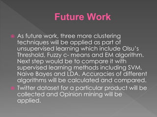 Future Work
 As future work, three more clustering
techniques will be applied as part of
unsupervised learning which include Olsu’s
Threshold, Fuzzy c- means and EM algorithm.
Next step would be to compare it with
supervised learning methods including SVM,
Naive Bayes and LDA. Accuracies of different
algorithms will be calculated and compared.
 Twitter dataset for a particular product will be
collected and Opinion mining will be
applied.
 