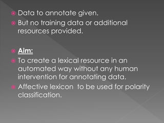  Data to annotate given.
 But no training data or additional
resources provided.
 Aim:
 To create a lexical resource in an
automated way without any human
intervention for annotating data.
 Affective lexicon to be used for polarity
classification.
 