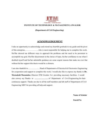 INSTITUTE OF TECHNOLOGY & MANAGEMENT, GWALIOR
(Department of Civil Engineering)
ACKNOWLEDGEMENT
I take an opportunity to acknowledge and extend my heartfelt gratitude to my guide and the pivot
of this enterprise,..........................who is most responsible for helping me to complete this work.
He/She showed me different ways to approach the problems and the need to be persistent to
accomplish my goal. His/Her discernment in the choice of topic, his/her confidence in me when I
doubted myself and his/her admirable guidance are some cogent reasons that make me over that
without his/her support this thesis would be a chimera.
I am also thankful to .................... , Head of Department of Electrical & Electronics Engineering
for cooperation and support to complete this work. I would also like to express my thanks to Dr.
Meenakshi Mazumdar, Director ITM Gwalior for providing necessary facilities. I would
also convey my Thanks to ………………… of Department of Civil Engineering for their
continuous support. Thanks are due to all the staff members and lab staff of Department of Civil
Engineering SIRT for providing all help and support.
Name of Scholar
Enroll No
 