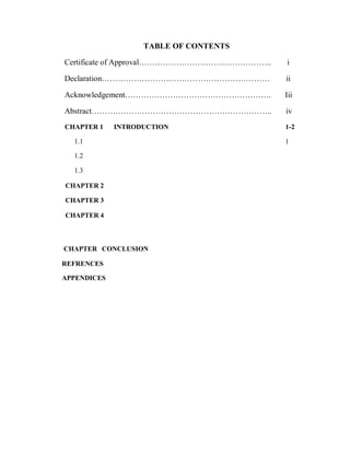 TABLE OF CONTENTS
Certificate of Approval…………………………………………..
Declaration………………………………………………………
i
ii
Acknowledgement………………………………………………. Iii
Abstract………………………………………………………….. iv
CHAPTER 1 INTRODUCTION 1-2
1.1 1
1.2
1.3
CHAPTER 2
CHAPTER 3
CHAPTER 4
CHAPTER CONCLUSION
REFRENCES
APPENDICES
 