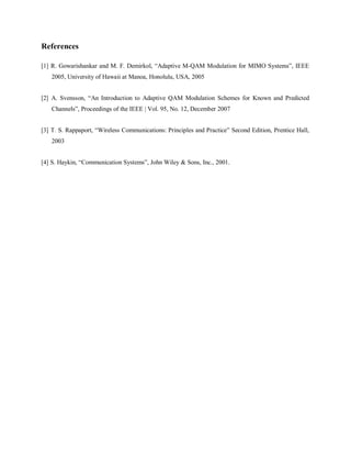 References
[1] R. Gowarishankar and M. F. Demirkol, “Adaptive M-QAM Modulation for MIMO Systems”, IEEE
2005, University of Hawaii at Manoa, Honolulu, USA, 2005
[2] A. Svensson, “An Introduction to Adaptive QAM Modulation Schemes for Known and Predicted
Channels”, Proceedings of the IEEE | Vol. 95, No. 12, December 2007
[3] T. S. Rappaport, “Wireless Communications: Principles and Practice” Second Edition, Prentice Hall,
2003
[4] S. Haykin, “Communication Systems”, John Wiley & Sons, Inc., 2001.
 