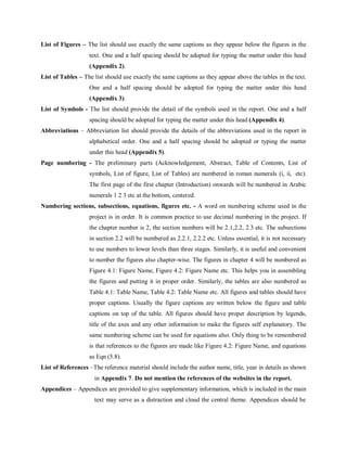 List of Figures – The list should use exactly the same captions as they appear below the figures in the
text. One and a half spacing should be adopted for typing the matter under this head
(Appendix 2).
List of Tables – The list should use exactly the same captions as they appear above the tables in the text.
One and a half spacing should be adopted for typing the matter under this head
(Appendix 3).
List of Symbols - The list should provide the detail of the symbols used in the report. One and a half
spacing should be adopted for typing the matter under this head (Appendix 4).
Abbreviations – Abbreviation list should provide the details of the abbreviations used in the report in
alphabetical order. One and a half spacing should be adopted or typing the matter
under this head (Appendix 5).
Page numbering - The preliminary parts (Acknowledgement, Abstract, Table of Contents, List of
symbols, List of figure, List of Tables) are numbered in roman numerals (i, ii, etc).
The first page of the first chapter (Introduction) onwards will be numbered in Arabic
numerals 1 2 3 etc at the bottom, centered.
Numbering sections, subsections, equations, figures etc. - A word on numbering scheme used in the
project is in order. It is common practice to use decimal numbering in the project. If
the chapter number is 2, the section numbers will be 2.1,2.2, 2.3 etc. The subsections
in section 2.2 will be numbered as 2.2.1, 2.2.2 etc. Unless essential, it is not necessary
to use numbers to lower levels than three stages. Similarly, it is useful and convenient
to number the figures also chapter-wise. The figures in chapter 4 will be numbered as
Figure 4.1: Figure Name, Figure 4.2: Figure Name etc. This helps you in assembling
the figures and putting it in proper order. Similarly, the tables are also numbered as
Table 4.1: Table Name, Table 4.2: Table Name etc. All figures and tables should have
proper captions. Usually the figure captions are written below the figure and table
captions on top of the table. All figures should have proper description by legends,
title of the axes and any other information to make the figures self explanatory. The
same numbering scheme can be used for equations also. Only thing to be remembered
is that references to the figures are made like Figure 4.2: Figure Name, and equations
as Eqn (5.8).
List of References –The reference material should include the author name, title, year in details as shown
in Appendix 7. Do not mention the references of the websites in the report.
Appendices – Appendices are provided to give supplementary information, which is included in the main
text may serve as a distraction and cloud the central theme. Appendices should be
 