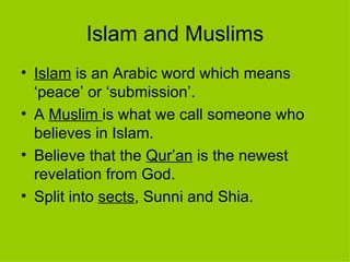 Islam and Muslims Islam  is an Arabic word which means ‘peace’ or ‘submission’. A  Muslim   is what we call someone who believes in Islam. Believe that the  Qur’an  is the newest revelation from God. Split into  sects , Sunni and Shia. 
