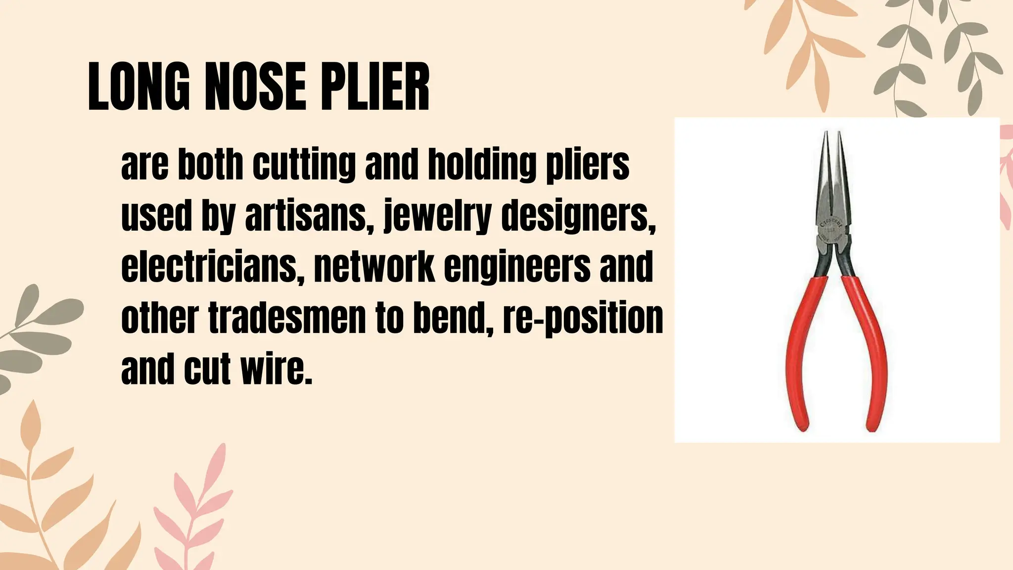 are both cutting and holding pliers
used by artisans, jewelry designers,
electricians, network engineers and
other tradesmen to bend, re-position
and cut wire.
LONG NOSE PLIER
 
