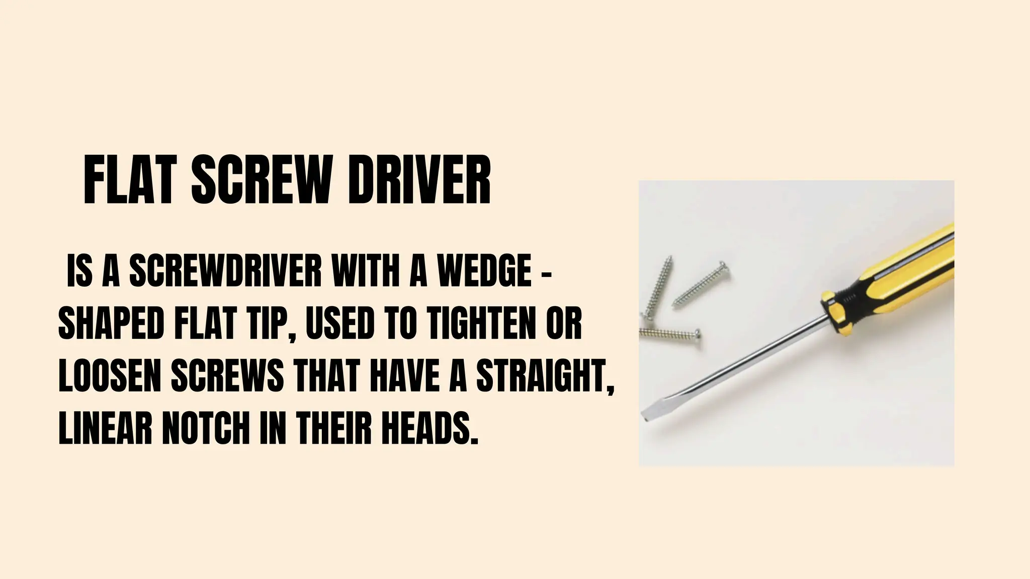 FLAT SCREW DRIVER
IS A SCREWDRIVER WITH A WEDGE -
SHAPED FLAT TIP, USED TO TIGHTEN OR
LOOSEN SCREWS THAT HAVE A STRAIGHT,
LINEAR NOTCH IN THEIR HEADS.
 