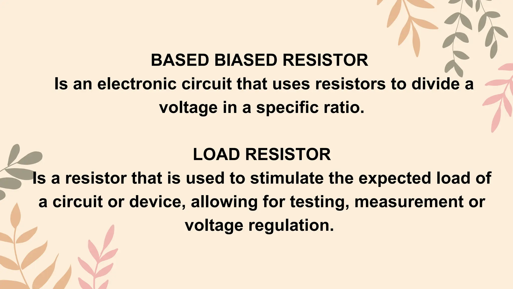 BASED BIASED RESISTOR
Is an electronic circuit that uses resistors to divide a
voltage in a specific ratio.
LOAD RESISTOR
Is a resistor that is used to stimulate the expected load of
a circuit or device, allowing for testing, measurement or
voltage regulation.
 