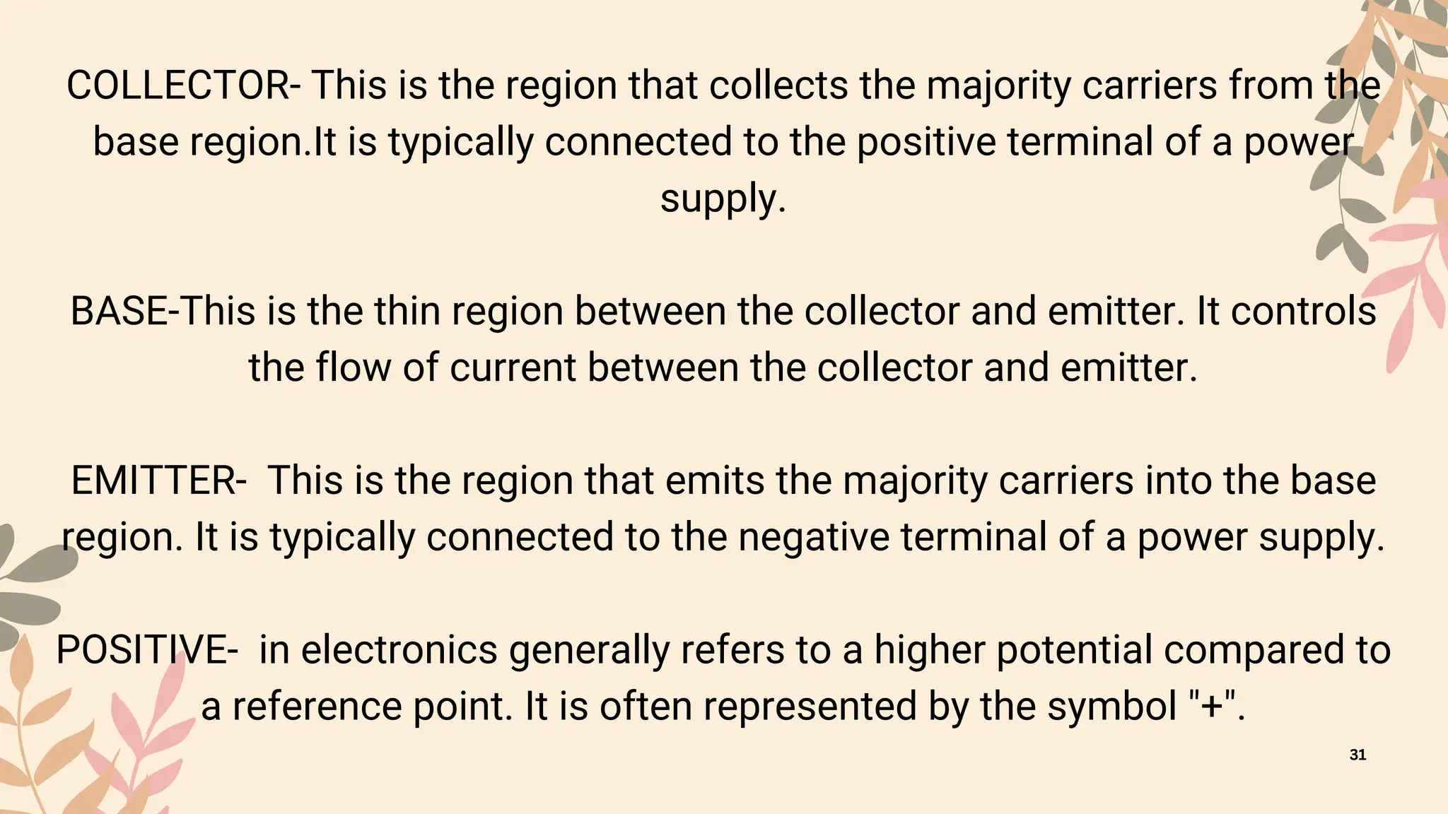COLLECTOR- This is the region that collects the majority carriers from the
base region.It is typically connected to the positive terminal of a power
supply.
BASE-This is the thin region between the collector and emitter. It controls
the flow of current between the collector and emitter.
EMITTER- This is the region that emits the majority carriers into the base
region. It is typically connected to the negative terminal of a power supply.
POSITIVE- in electronics generally refers to a higher potential compared to
a reference point. It is often represented by the symbol "+".
31
 