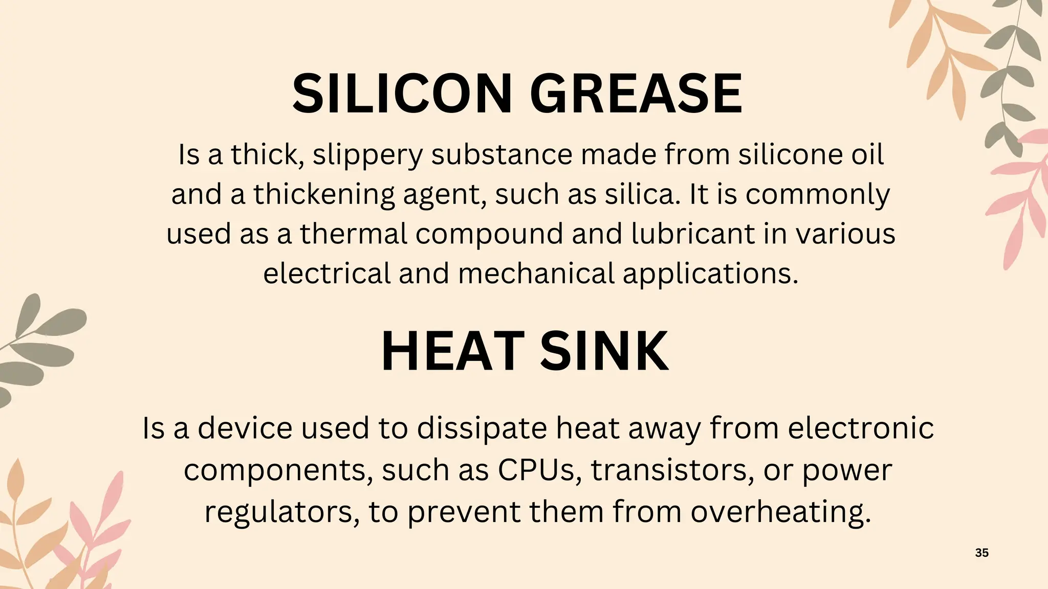 HEAT SINK
SILICON GREASE
Is a device used to dissipate heat away from electronic
components, such as CPUs, transistors, or power
regulators, to prevent them from overheating.
Is a thick, slippery substance made from silicone oil
and a thickening agent, such as silica. It is commonly
used as a thermal compound and lubricant in various
electrical and mechanical applications.
35
 