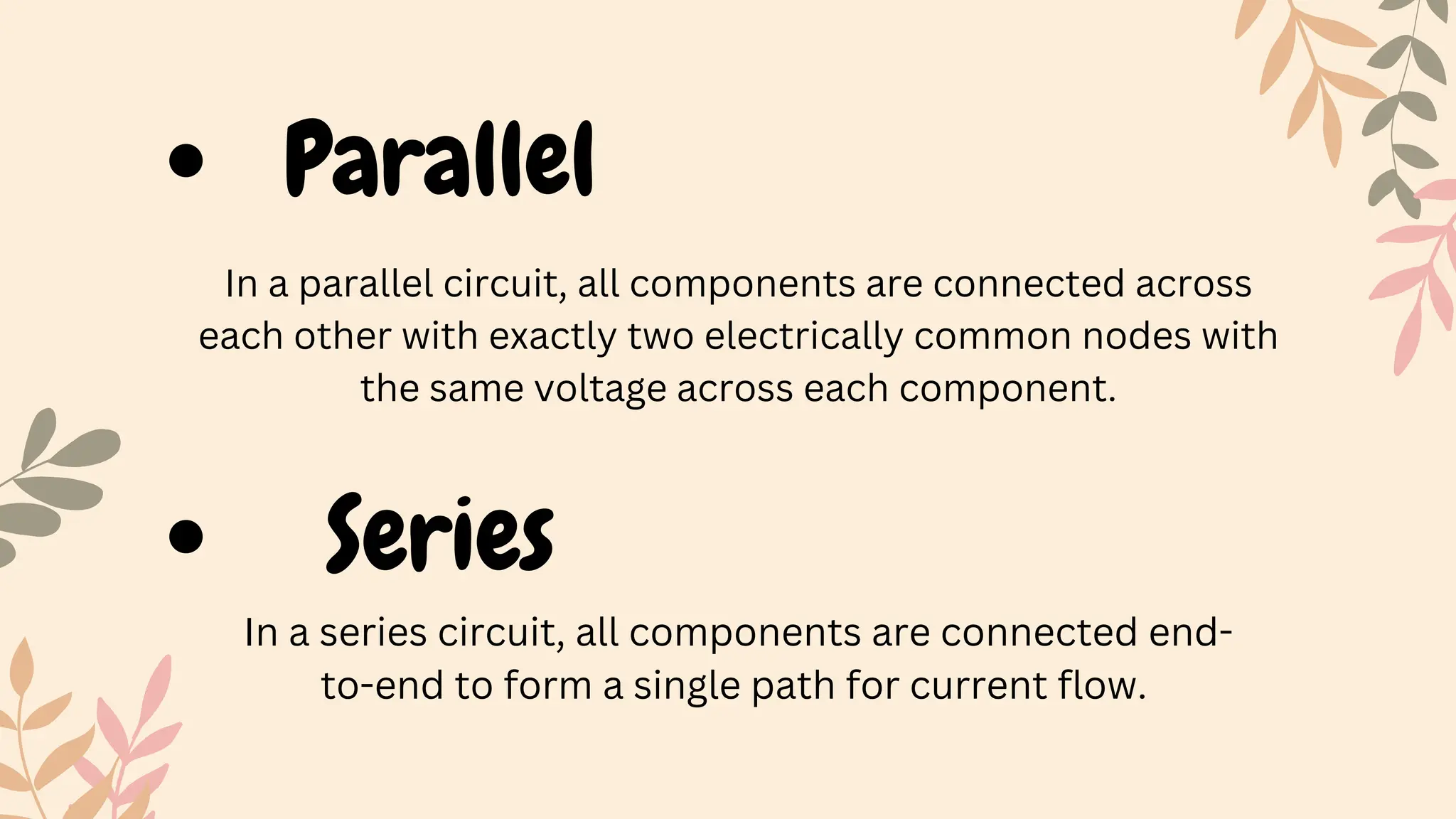 Parallel
In a series circuit, all components are connected end-
to-end to form a single path for current flow.
In a parallel circuit, all components are connected across
each other with exactly two electrically common nodes with
the same voltage across each component.
Series
 