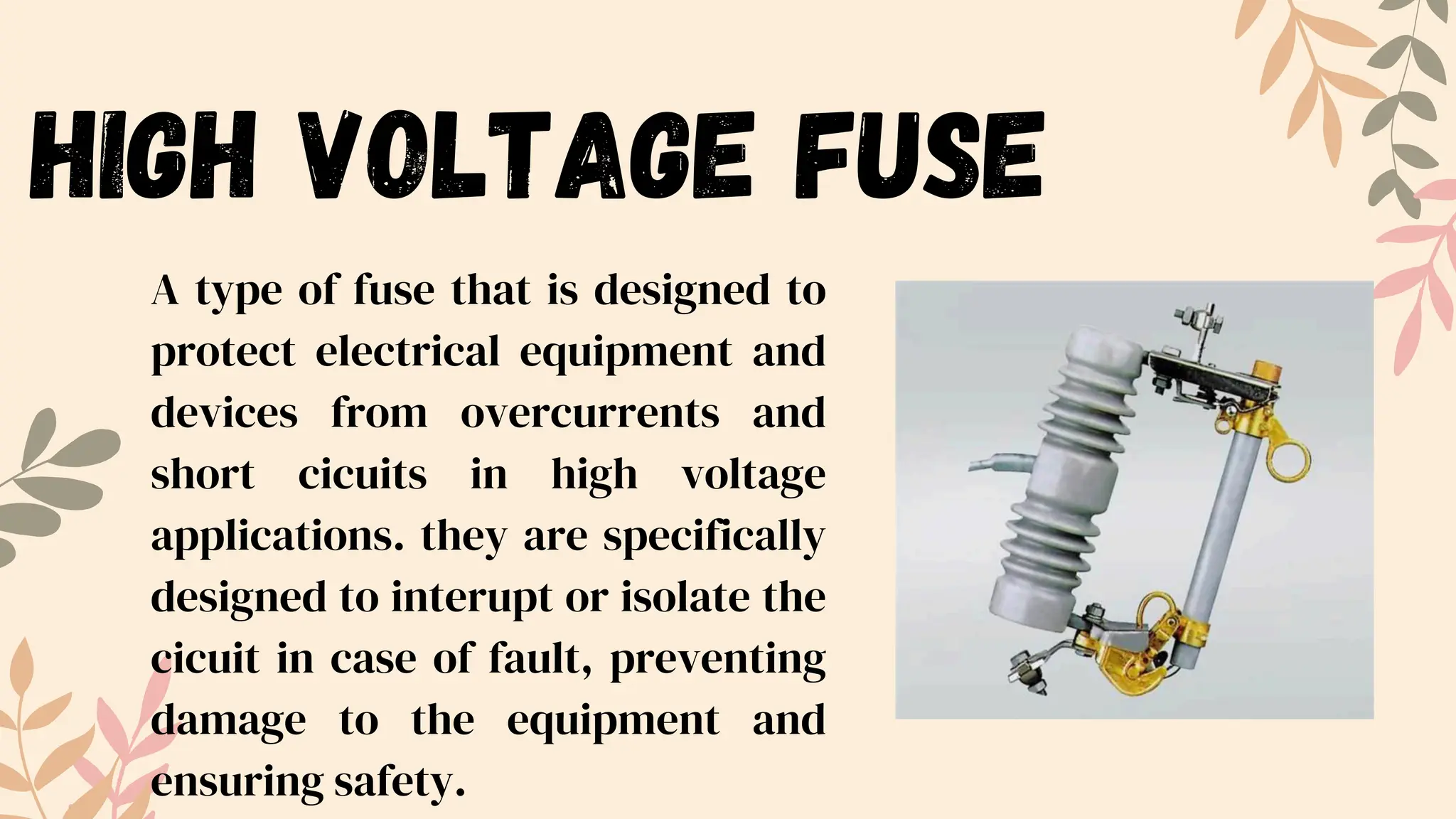 high voltage fuse
A type of fuse that is designed to
protect electrical equipment and
devices from overcurrents and
short cicuits in high voltage
applications. they are specifically
designed to interupt or isolate the
cicuit in case of fault, preventing
damage to the equipment and
ensuring safety.
 