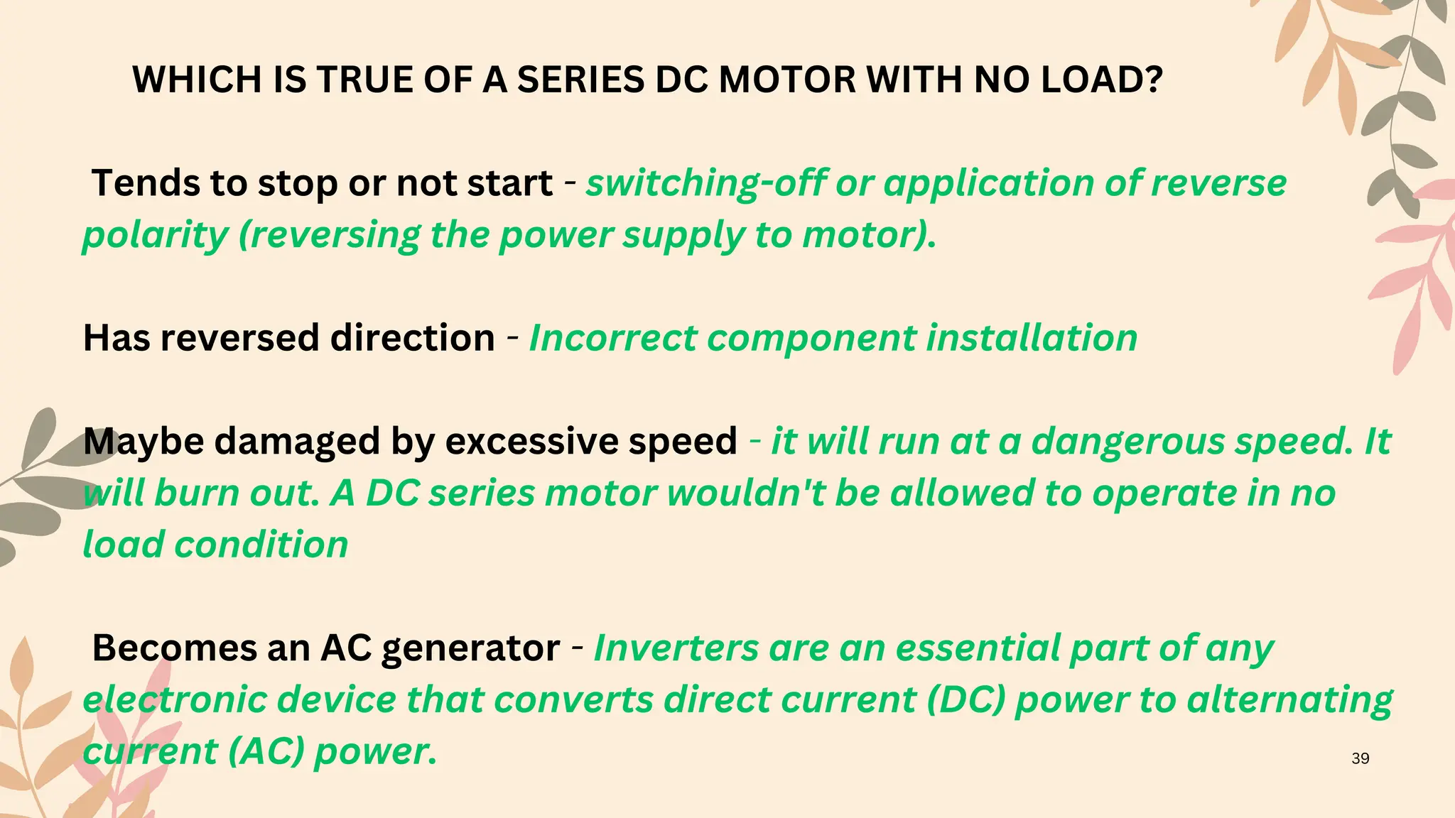 WHICH IS TRUE OF A SERIES DC MOTOR WITH NO LOAD?
Tends to stop or not start - switching-off or application of reverse
polarity (reversing the power supply to motor).
Has reversed direction - Incorrect component installation
Maybe damaged by excessive speed - it will run at a dangerous speed. It
will burn out. A DC series motor wouldn't be allowed to operate in no
load condition
Becomes an AC generator - Inverters are an essential part of any
electronic device that converts direct current (DC) power to alternating
current (AC) power. 39
 