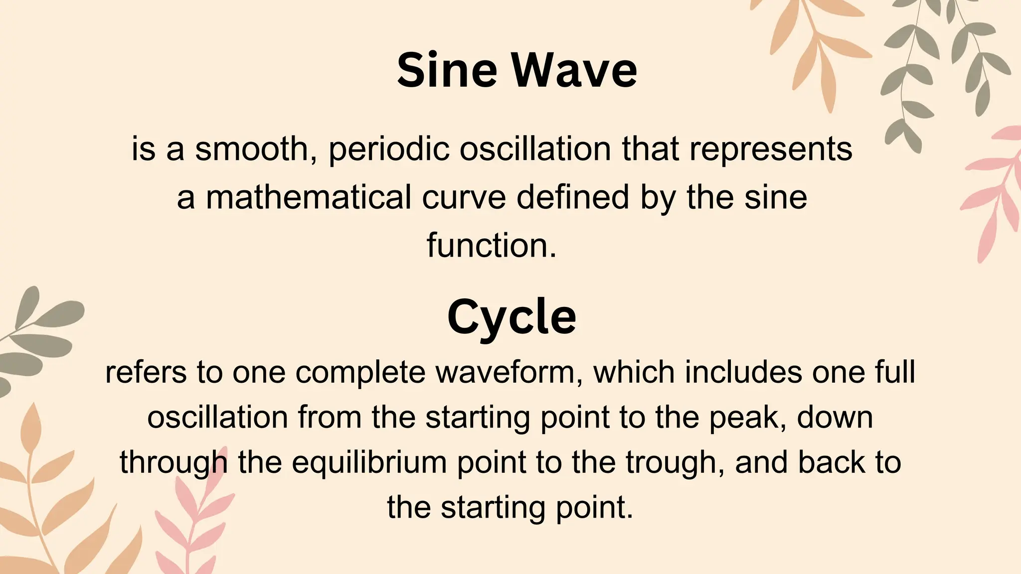 Sine Wave
Cycle
is a smooth, periodic oscillation that represents
a mathematical curve defined by the sine
function.
refers to one complete waveform, which includes one full
oscillation from the starting point to the peak, down
through the equilibrium point to the trough, and back to
the starting point.
 