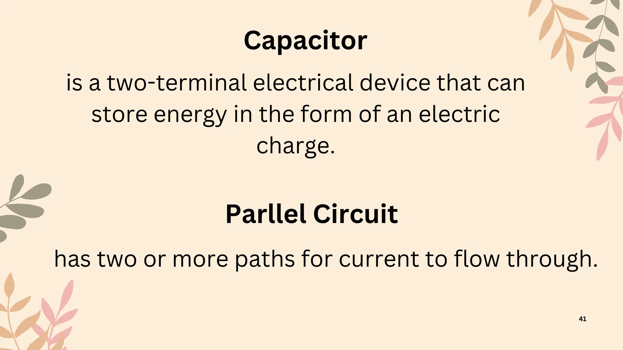 41
Capacitor
is a two-terminal electrical device that can
store energy in the form of an electric
charge.
Parllel Circuit
has two or more paths for current to flow through.
 