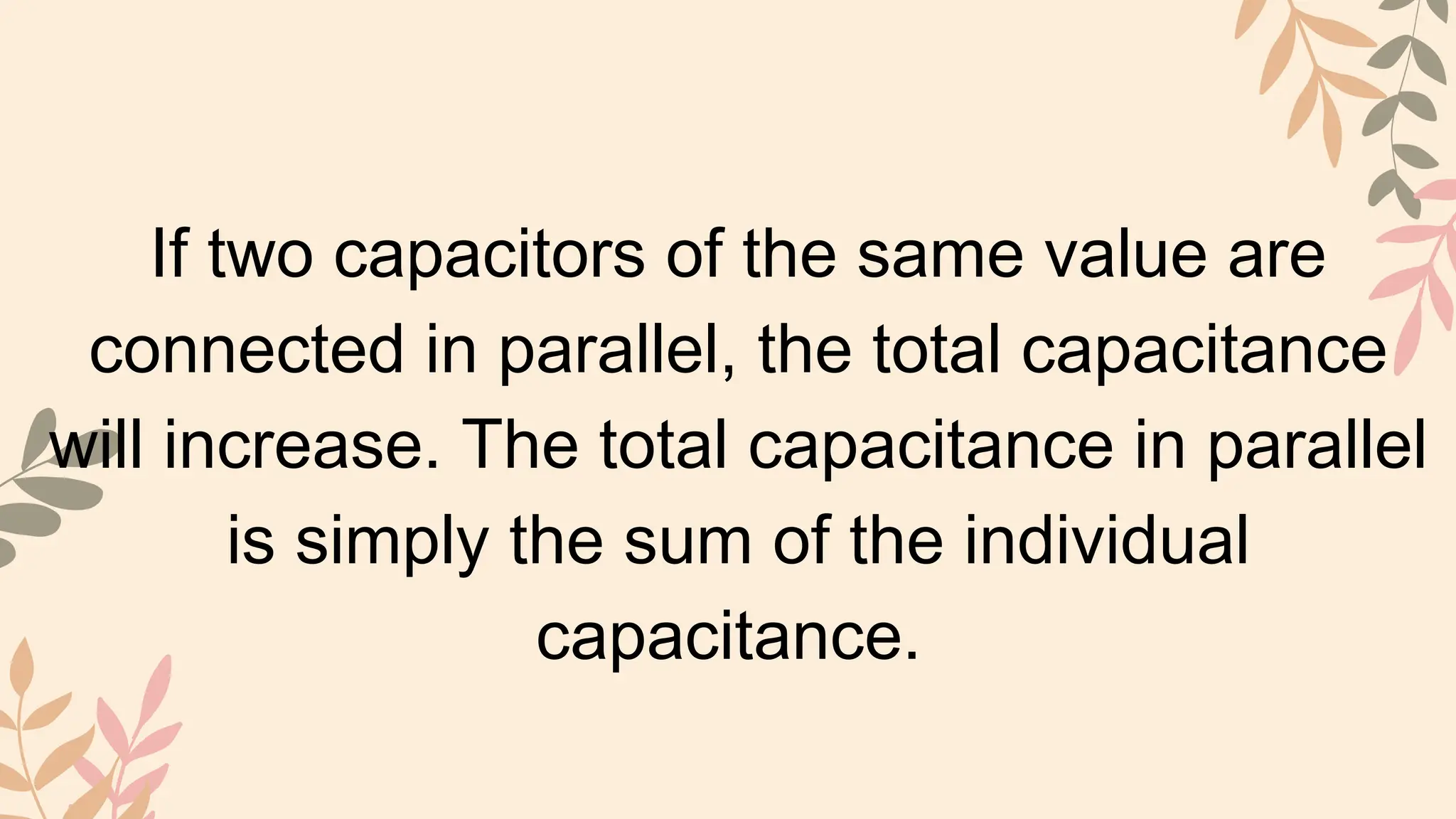 If two capacitors of the same value are
connected in parallel, the total capacitance
will increase. The total capacitance in parallel
is simply the sum of the individual
capacitance.
 