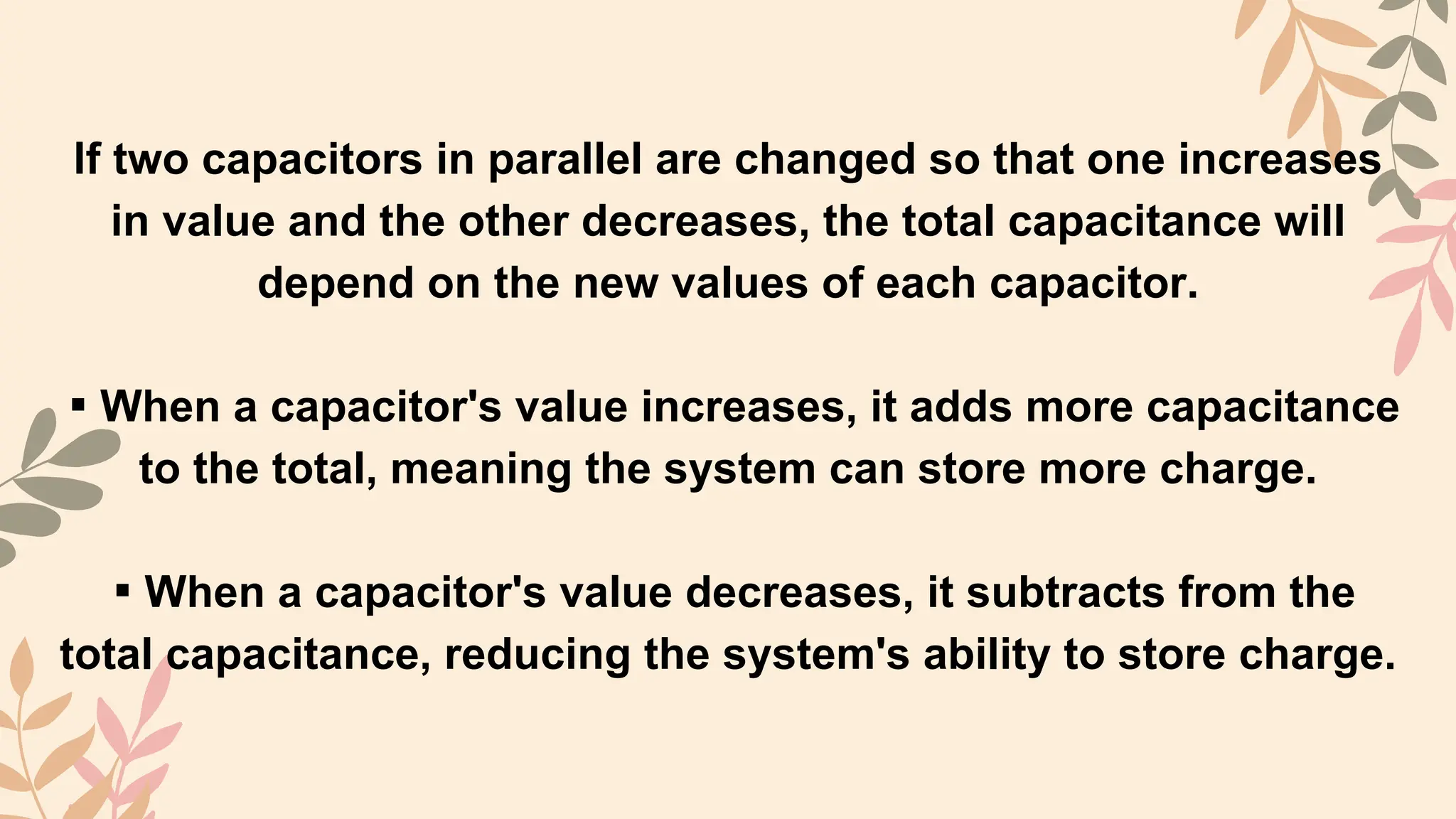 If two capacitors in parallel are changed so that one increases
in value and the other decreases, the total capacitance will
depend on the new values of each capacitor.
▪︎When a capacitor's value increases, it adds more capacitance
to the total, meaning the system can store more charge.
▪︎When a capacitor's value decreases, it subtracts from the
total capacitance, reducing the system's ability to store charge.
 