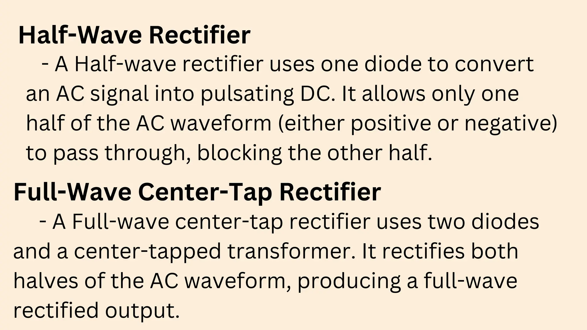 Half-Wave Rectifier
- A Half-wave rectifier uses one diode to convert
an AC signal into pulsating DC. It allows only one
half of the AC waveform (either positive or negative)
to pass through, blocking the other half.
Full-Wave Center-Tap Rectifier
- A Full-wave center-tap rectifier uses two diodes
and a center-tapped transformer. It rectifies both
halves of the AC waveform, producing a full-wave
rectified output.
 