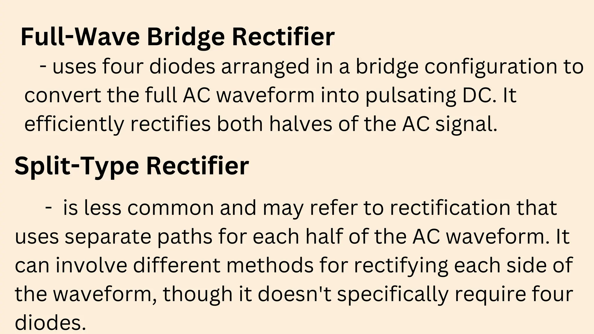Full-Wave Bridge Rectifier
- uses four diodes arranged in a bridge configuration to
convert the full AC waveform into pulsating DC. It
efficiently rectifies both halves of the AC signal.
Split-Type Rectifier
- is less common and may refer to rectification that
uses separate paths for each half of the AC waveform. It
can involve different methods for rectifying each side of
the waveform, though it doesn't specifically require four
diodes.
 