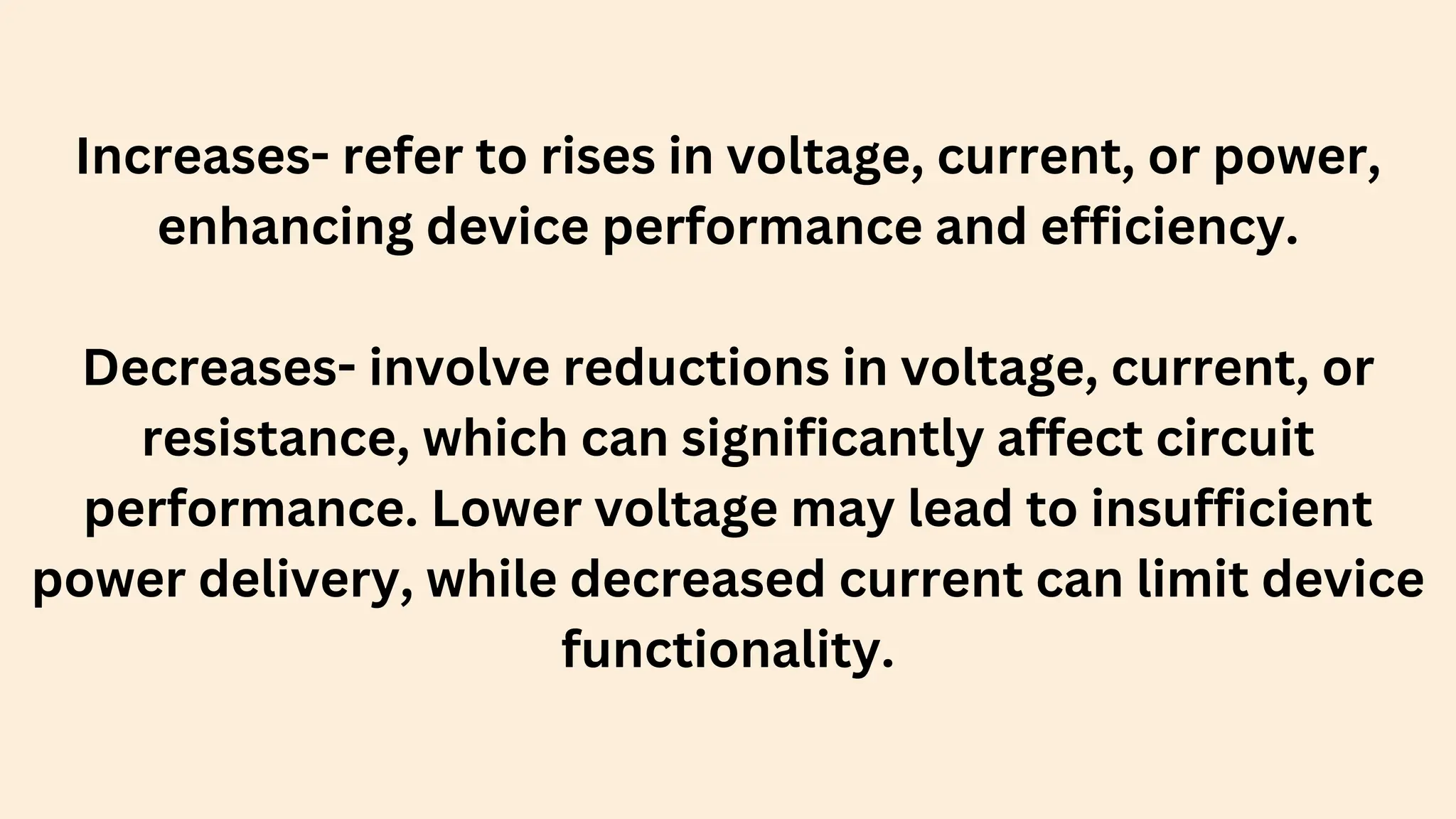 Increases- refer to rises in voltage, current, or power,
enhancing device performance and efficiency.
Decreases- involve reductions in voltage, current, or
resistance, which can significantly affect circuit
performance. Lower voltage may lead to insufficient
power delivery, while decreased current can limit device
functionality.
 