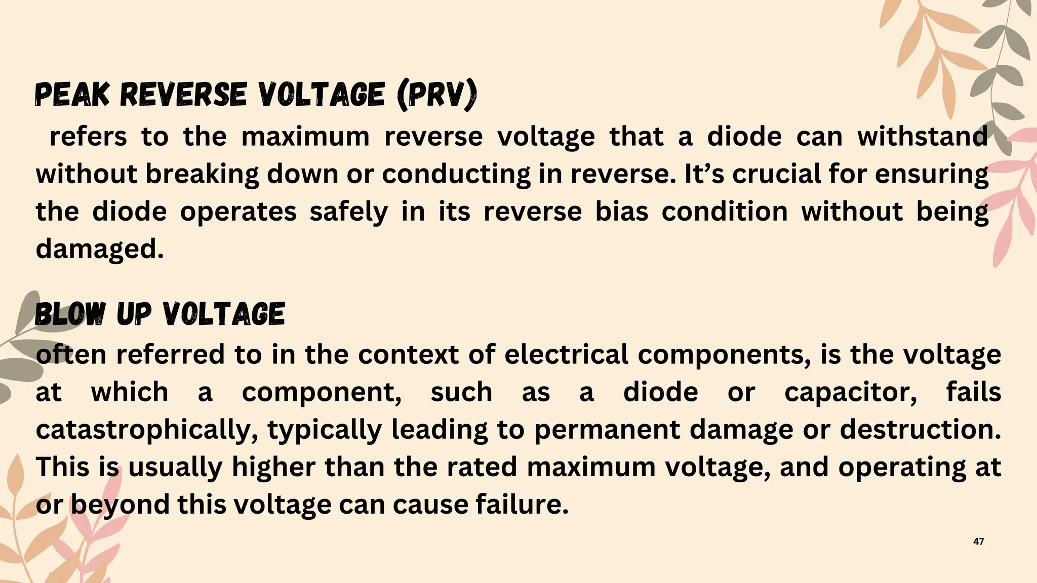 Peak Reverse Voltage (PRV)
refers to the maximum reverse voltage that a diode can withstand
without breaking down or conducting in reverse. It’s crucial for ensuring
the diode operates safely in its reverse bias condition without being
damaged.
Blow Up Voltage
often referred to in the context of electrical components, is the voltage
at which a component, such as a diode or capacitor, fails
catastrophically, typically leading to permanent damage or destruction.
This is usually higher than the rated maximum voltage, and operating at
or beyond this voltage can cause failure.
47
 
