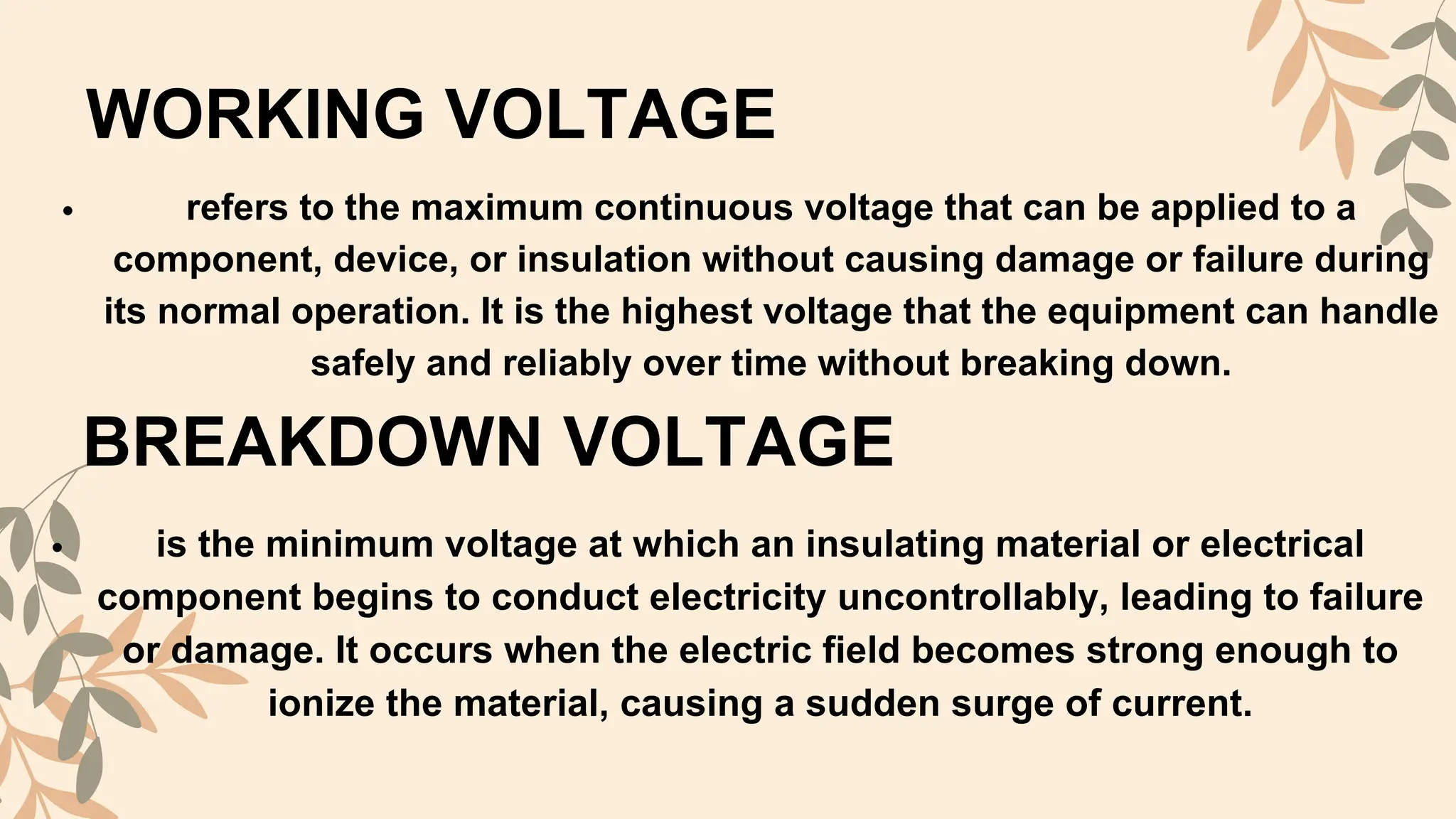 WORKING VOLTAGE
refers to the maximum continuous voltage that can be applied to a
component, device, or insulation without causing damage or failure during
its normal operation. It is the highest voltage that the equipment can handle
safely and reliably over time without breaking down.
BREAKDOWN VOLTAGE
is the minimum voltage at which an insulating material or electrical
component begins to conduct electricity uncontrollably, leading to failure
or damage. It occurs when the electric field becomes strong enough to
ionize the material, causing a sudden surge of current.
 