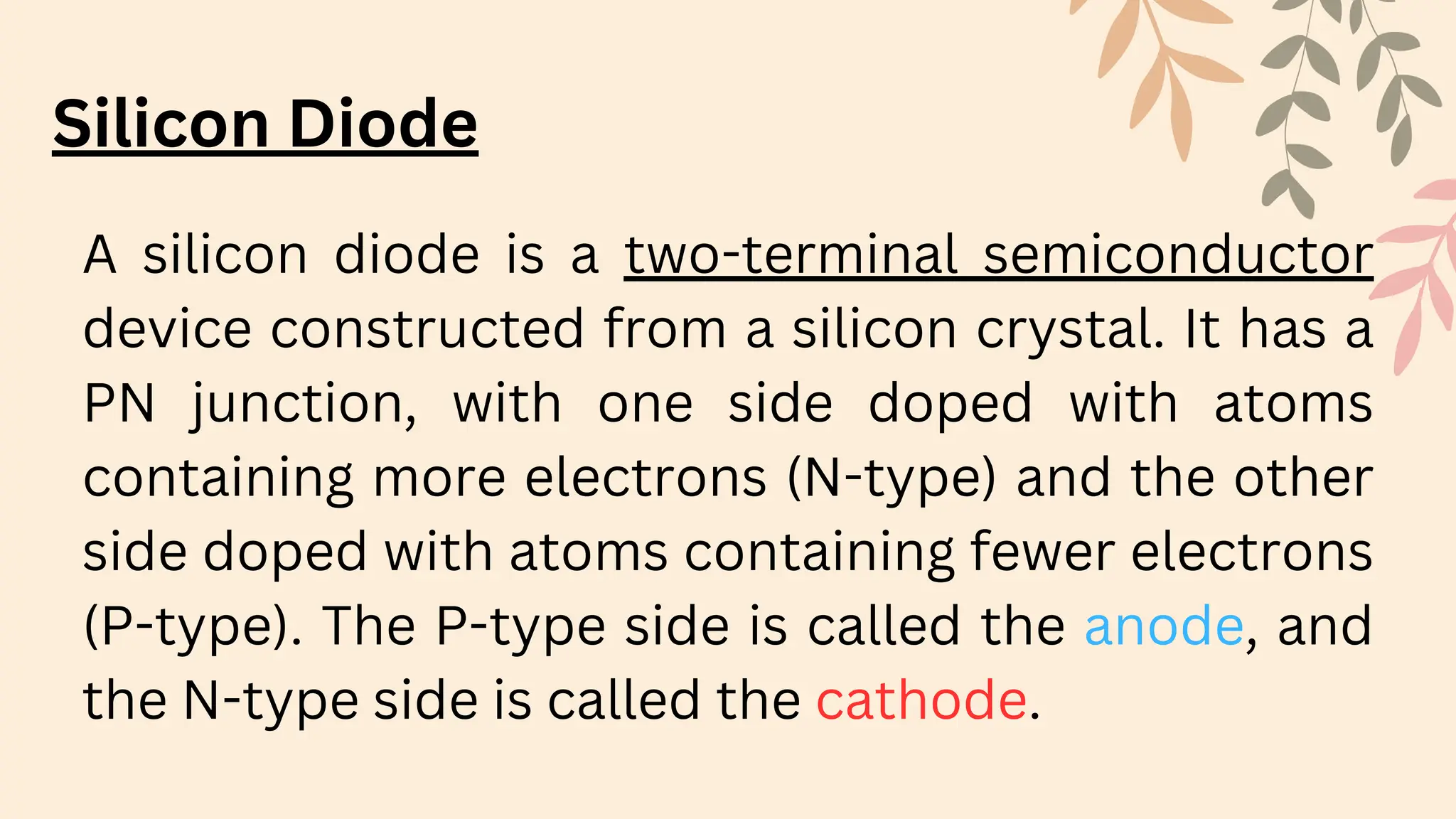 Silicon Diode
A silicon diode is a two-terminal semiconductor
device constructed from a silicon crystal. It has a
PN junction, with one side doped with atoms
containing more electrons (N-type) and the other
side doped with atoms containing fewer electrons
(P-type). The P-type side is called the anode, and
the N-type side is called the cathode.
 