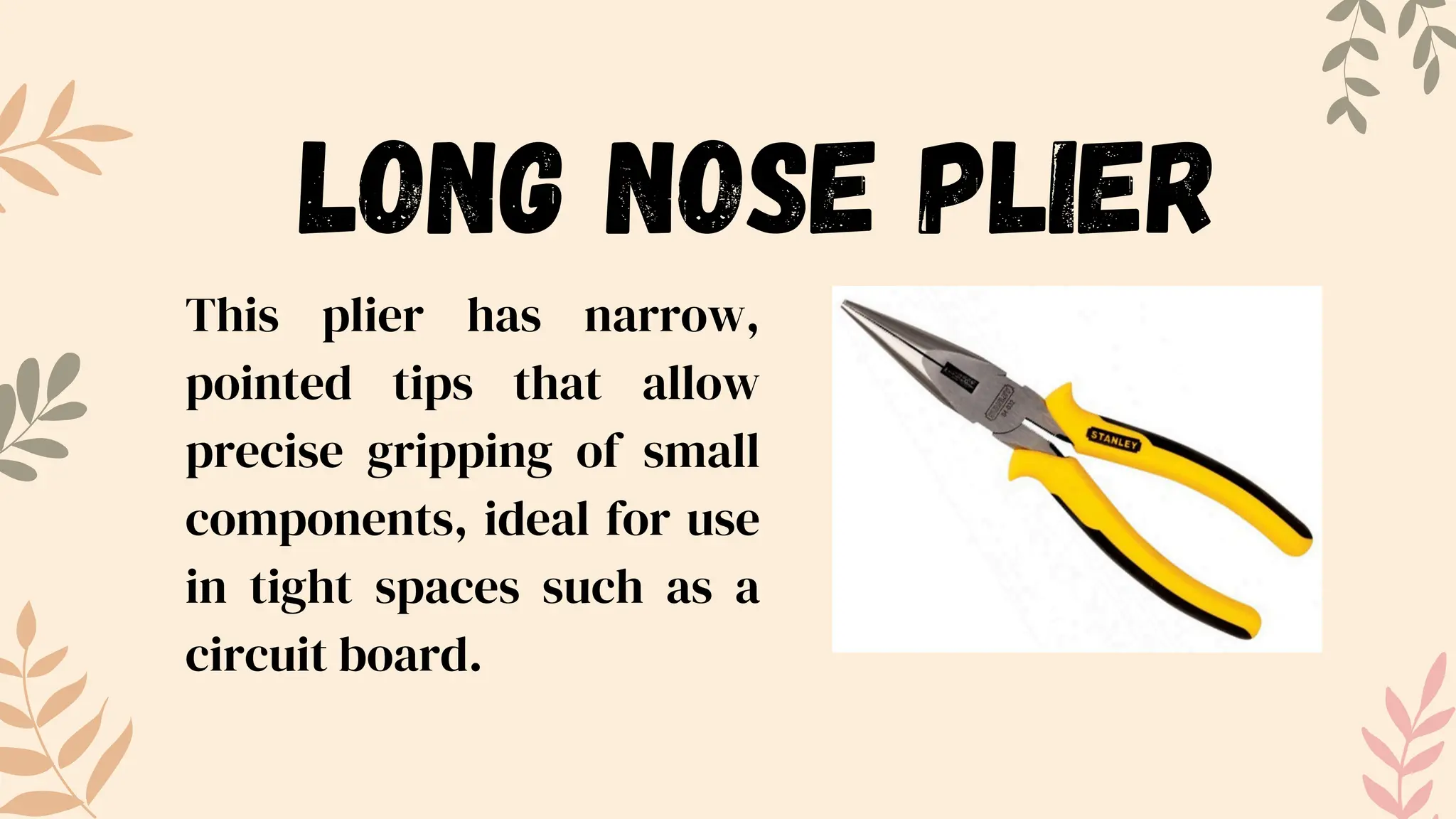 This plier has narrow,
pointed tips that allow
precise gripping of small
components, ideal for use
in tight spaces such as a
circuit board.
LONG NOSE PLIER
 