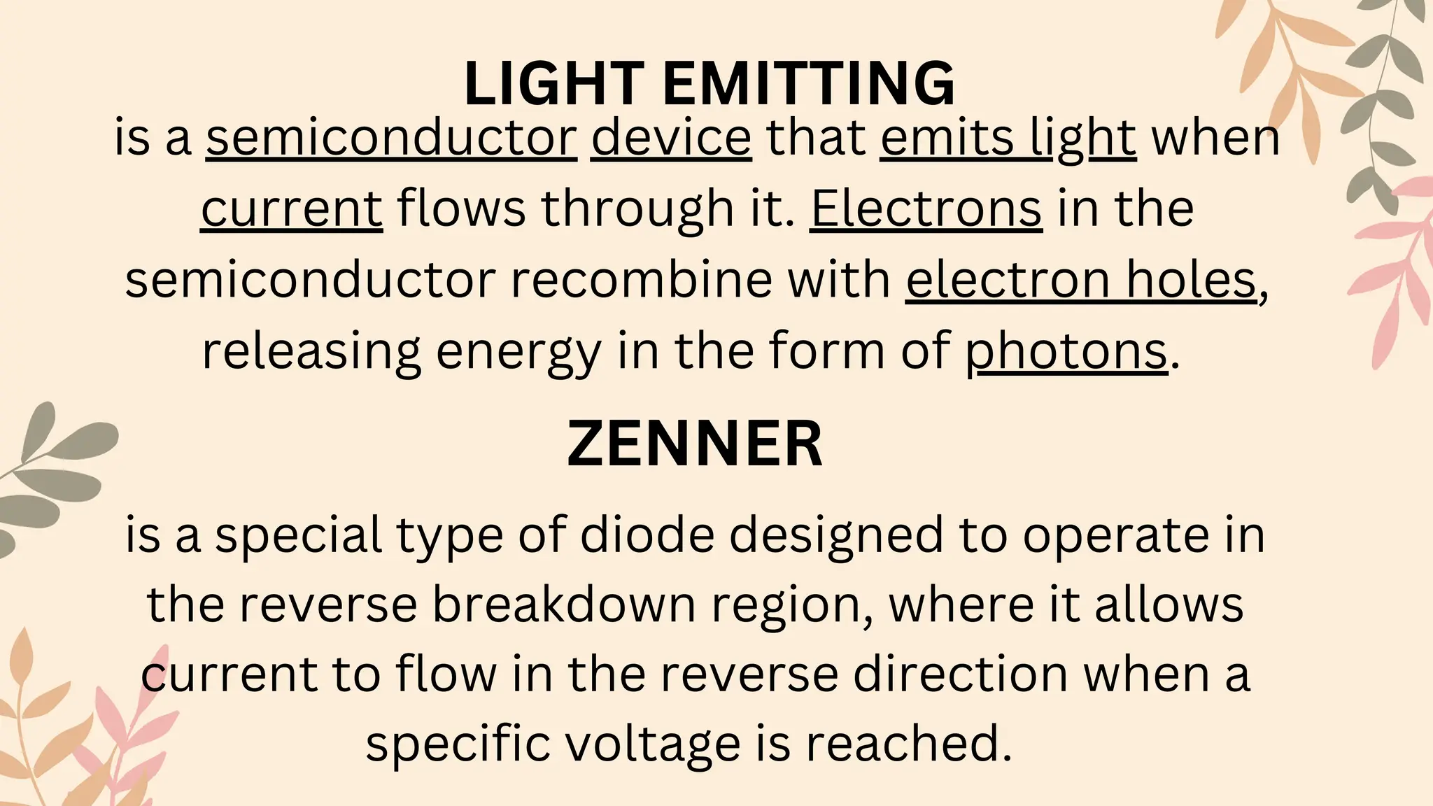 ZENNER
is a special type of diode designed to operate in
the reverse breakdown region, where it allows
current to flow in the reverse direction when a
specific voltage is reached.
LIGHT EMITTING
is a semiconductor device that emits light when
current flows through it. Electrons in the
semiconductor recombine with electron holes,
releasing energy in the form of photons.
 