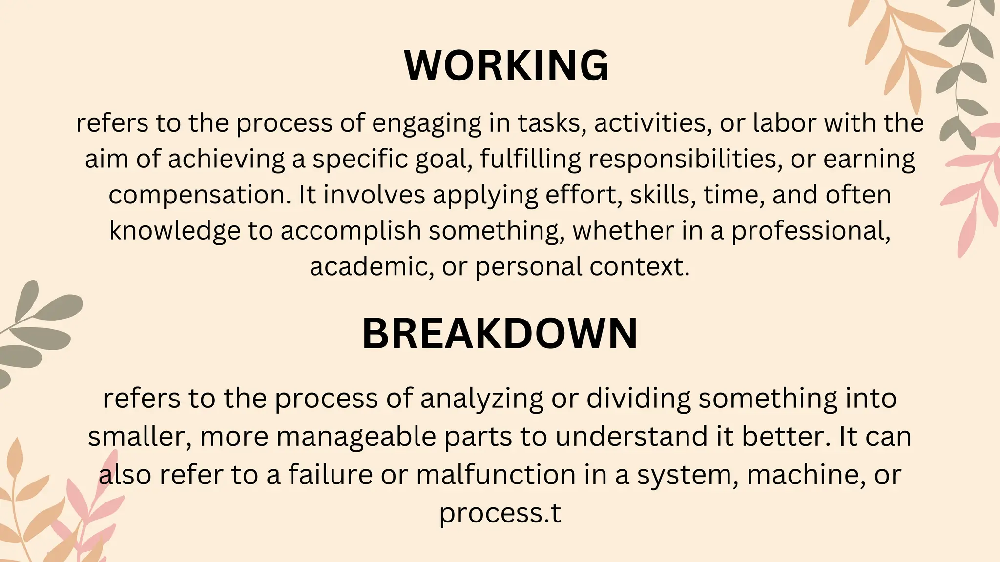 BREAKDOWN
WORKING
refers to the process of analyzing or dividing something into
smaller, more manageable parts to understand it better. It can
also refer to a failure or malfunction in a system, machine, or
process.t
refers to the process of engaging in tasks, activities, or labor with the
aim of achieving a specific goal, fulfilling responsibilities, or earning
compensation. It involves applying effort, skills, time, and often
knowledge to accomplish something, whether in a professional,
academic, or personal context.
 